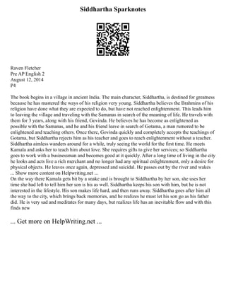 Siddhartha Sparknotes
Raven Fletcher
Pre AP English 2
August 12, 2014
P4
The book begins in a village in ancient India. The main character, Siddhartha, is destined for greatness
because he has mastered the ways of his religion very young. Siddhartha believes the Brahmins of his
religion have done what they are expected to do, but have not reached enlightenment. This leads him
to leaving the village and traveling with the Samanas in search of the meaning of life. He travels with
them for 3 years, along with his friend, Govinda. He believes he has become as enlightened as
possible with the Samanas, and he and his friend leave in search of Gotama, a man rumored to be
enlightened and teaching others. Once there, Govinda quickly and completely accepts the teachings of
Gotama, but Siddhartha rejects him as his teacher and goes to reach enlightenment without a teacher.
Siddhartha aimless wanders around for a while, truly seeing the world for the first time. He meets
Kamala and asks her to teach him about love. She requires gifts to give her services; so Siddhartha
goes to work with a businessman and becomes good at it quickly. After a long time of living in the city
he looks and acts live a rich merchant and no longer had any spiritual enlightenment, only a desire for
physical objects. He leaves once again, depressed and suicidal. He passes out by the river and wakes
... Show more content on Helpwriting.net ...
On the way there Kamala gets bit by a snake and is brought to Siddhartha by her son, she uses her
time she had left to tell him her son is his as well. Siddhartha keeps his son with him, but he is not
interested in the lifestyle. His son makes life hard, and then runs away. Siddhartha goes after him all
the way to the city, which brings back memories, and he realizes he must let his son go as his father
did. He is very sad and meditates for many days, but realizes life has an inevitable flow and with this
finds new
... Get more on HelpWriting.net ...
 