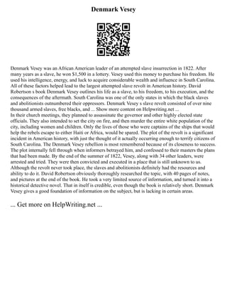 Denmark Vesey
Denmark Vesey was an African American leader of an attempted slave insurrection in 1822. After
many years as a slave, he won $1,500 in a lottery. Vesey used this money to purchase his freedom. He
used his intelligence, energy, and luck to acquire considerable wealth and influence in South Carolina.
All of these factors helped lead to the largest attempted slave revolt in American history. David
Robertson s book Denmark Vesey outlines his life as a slave, to his freedom, to his execution, and the
consequences of the aftermath. South Carolina was one of the only states in which the black slaves
and abolitionists outnumbered their oppressors. Denmark Vesey s slave revolt consisted of over nine
thousand armed slaves, free blacks, and ... Show more content on Helpwriting.net ...
In their church meetings, they planned to assassinate the governor and other highly elected state
officials. They also intended to set the city on fire, and then murder the entire white population of the
city, including women and children. Only the lives of those who were captains of the ships that would
help the rebels escape to either Haiti or Africa, would be spared. The plot of the revolt is a significant
incident in American history, with just the thought of it actually occurring enough to terrify citizens of
South Carolina. The Denmark Vesey rebellion is most remembered because of its closeness to success.
The plot internally fell through when informers betrayed him, and confessed to their masters the plans
that had been made. By the end of the summer of 1822, Vesey, along with 34 other leaders, were
arrested and tried. They were then convicted and executed in a place that is still unknown to us.
Although the revolt never took place, the slaves and abolitionists definitely had the resources and
ability to do it. David Robertson obviously thoroughly researched the topic, with 40 pages of notes,
and pictures at the end of the book. He took a very limited source of information, and turned it into a
historical detective novel. That in itself is credible, even though the book is relatively short. Denmark
Vesey gives a good foundation of information on the subject, but is lacking in certain areas.
... Get more on HelpWriting.net ...
 