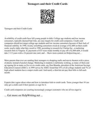 Teenagers and their Credit Cards
Teenagers and their Credit Cards
Availability of credit cards have left young people in debt. College age students and low income
consumers, typically deemed bad risks, are easy targets for credit card companies. Credit card
companies should not target college age students and low income consumers because of their lack of
financial stability. In 1996, twenty something consumers owed an average of $2,400 on their credit
cards, nearly triple what they owed in 1990, according to research by Claritas Inc., a marketing
research firm in Virginia. If, payments of $75 were made monthly to pay off a $2,400 debt, it would
take 3 1/2 years with a 16 percent rate card, and ... Show more content on Helpwriting.net ...
More parents than ever are sending their teenagers to shopping malls and movie theaters with a piece
of plastic instead of pocket change. Marketing to students is definitely working, as many of them end
up signing for as many as five to six credit cards, say Don Blandin, president of the American Savings
Education Counsel (ASEC). A 1999 survey by ASEC found that 55% of all college students and 7% of
high school students have a major credit card. And nearly a third do not pay their bills in full each
month.
Experts don t agree about when and how to introduce kids to credit cards. Teens younger than 18 can
only get a credit card if their parents co sign for it.
Credit card companies are courting increasingly younger customers who are all too eager to
... Get more on HelpWriting.net ...
 