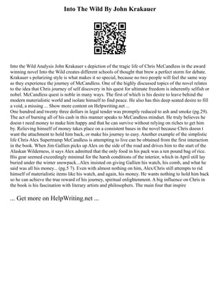 Into The Wild By John Krakauer
Into the Wild Analysis John Krakauer s depiction of the tragic life of Chris McCandless in the award
winning novel Into the Wild creates different schools of thought that brew a perfect storm for debate.
Krakauer s polarizing style is what makes it so special, because no two people will feel the same way
as they experience the journey of McCandless. One of the highly discussed topics of the novel relates
to the idea that Chris journey of self discovery in his quest for ultimate freedom is inherently selfish or
nobel. McCandless quest is noble in many ways. The first of which is his desire to leave behind the
modern materialistic world and isolate himself to find peace. He also has this deep seated desire to fill
a void, a missing ... Show more content on Helpwriting.net ...
One hundred and twenty three dollars in legal tender was promptly reduced to ash and smoke (pg.29).
The act of burning all of his cash in this manner speaks to McCandless mindset. He truly believes he
doesn t need money to make him happy and that he can survive without relying on riches to get him
by. Relieving himself of money takes place on a consistent bases in the novel because Chris doesn t
want the attachment to hold him back, or make his journey to easy. Another example of the simplistic
life Chris Alex Supertramp McCandless is attempting to live can be obtained from the first interaction
in the book. When Jim Gallien picks up Alex on the side of the road and drives him to the start of the
Alaskan Wilderness, it says Alex admitted that the only food in his pack was a ten pound bag of rice.
His gear seemed exceedingly minimal for the harsh conditions of the interior, which in April still lay
buried under the winter snowpack...Alex insisted on giving Gallien his watch, his comb, and what he
said was all his money... (pg.5 7). Even with almost nothing on him, Alex/Chris still attempts to rid
himself of materialistic items like his watch, and again, his money. He wants nothing to hold him back
so he can achieve the true reward of his journey, spiritual enlightenment. A big influence on Chris in
the book is his fascination with literary artists and philosophers. The main four that inspire
... Get more on HelpWriting.net ...
 