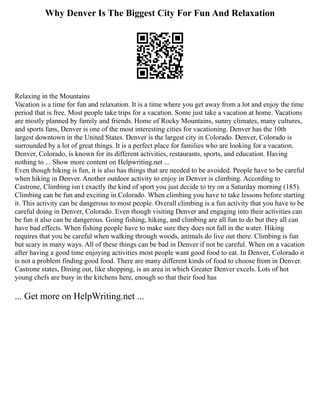 Why Denver Is The Biggest City For Fun And Relaxation
Relaxing in the Mountains
Vacation is a time for fun and relaxation. It is a time where you get away from a lot and enjoy the time
period that is free. Most people take trips for a vacation. Some just take a vacation at home. Vacations
are mostly planned by family and friends. Home of Rocky Mountains, sunny climates, many cultures,
and sports fans, Denver is one of the most interesting cities for vacationing. Denver has the 10th
largest downtown in the United States. Denver is the largest city in Colorado. Denver, Colorado is
surrounded by a lot of great things. It is a perfect place for families who are looking for a vacation.
Denver, Colorado, is known for its different activities, restaurants, sports, and education. Having
nothing to ... Show more content on Helpwriting.net ...
Even though hiking is fun, it is also has things that are needed to be avoided. People have to be careful
when hiking in Denver. Another outdoor activity to enjoy in Denver is climbing. According to
Castrone, Climbing isn t exactly the kind of sport you just decide to try on a Saturday morning (185).
Climbing can be fun and exciting in Colorado. When climbing you have to take lessons before starting
it. This activity can be dangerous to most people. Overall climbing is a fun activity that you have to be
careful doing in Denver, Colorado. Even though visiting Denver and engaging into their activities can
be fun it also can be dangerous. Going fishing, hiking, and climbing are all fun to do but they all can
have bad effects. When fishing people have to make sure they does not fall in the water. Hiking
requires that you be careful when walking through woods, animals do live out there. Climbing is fun
but scary in many ways. All of these things can be bad in Denver if not be careful. When on a vacation
after having a good time enjoying activities most people want good food to eat. In Denver, Colorado it
is not a problem finding good food. There are many different kinds of food to choose from in Denver.
Castrone states, Dining out, like shopping, is an area in which Greater Denver excels. Lots of hot
young chefs are busy in the kitchens here, enough so that their food has
... Get more on HelpWriting.net ...
 
