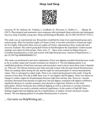 Sleep And Sleep
Leeuwen, W. M., Sallinen, M., Virkkala, J., Lindholm, H., Hirvonen, A., Hublin, C., . . . Härmä, M.
(2017). Physiological and autonomic stress responses after prolonged sleep restriction and subsequent
recovery sleep in healthy young men. Sleep and Biological Rhythms. doi:10.1007/s41105 017 0122 x
This study was an experimental one. Researchers modified the sleep of an experimental group and a
control group. After two baseline nights of 8 hours in bed, it was then restricted to 4 hours per night
for five nights, followed by three recovery nights of 8 hours, representing a busy workweek and a
recovery weekend. The control group had 8 hours in bed throughout the experiment. Cardiovascular
readings were taken for both groups. There were 15 ... Show more content on Helpwriting.net ...
Circadian hemodynamics in men and women with high blood pressure. Journal of Hypertension, 1.
doi:10.1097/hjh.0000000000001533
This study was performed to put more explanation of how non dipping circadian blood pressure works
as far as cardiac output and vascular resistance are related to it. The non dipping pattern is an
established predictor of bad heart outcomes and researchers want to know more about what it depends
on. There are 140 African American and white men and women with elevated clinical blood pressure.
There are readings taken during the day and the night for each participant of various hemodynamic
values. This is a prospective cohort study. There is no control group present in this study. Using the
criterion of less than 10% dip in SBP, there were 51 non dippers and 89 dippers. There was almost no
change in cardiac output for all participants between night time and day time. However, vascular
resistance decreased from daytime to night time, but non dippers compared with dippers exhibited a
significant decrease in vascular resistance from daytime to night time. Relative to the white
participants, African Americans also exhibited dipping as well as a decrease in vascular resistance.
ANOVA analysis was used to calculate statistical significance. In the context of high BP, these
findings suggest that non dipping may be a manifestation, or marker, of more advanced vascular
disease. The non dipping pattern of circadian blood pressure is a known
... Get more on HelpWriting.net ...
 