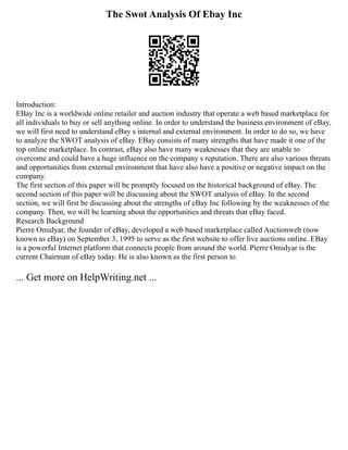 The Swot Analysis Of Ebay Inc
Introduction:
EBay Inc is a worldwide online retailer and auction industry that operate a web based marketplace for
all individuals to buy or sell anything online. In order to understand the business environment of eBay,
we will first need to understand eBay s internal and external environment. In order to do so, we have
to analyze the SWOT analysis of eBay. EBay consists of many strengths that have made it one of the
top online marketplace. In contrast, eBay also have many weaknesses that they are unable to
overcome and could have a huge influence on the company s reputation. There are also various threats
and opportunities from external environment that have also have a positive or negative impact on the
company.
The first section of this paper will be promptly focused on the historical background of eBay. The
second section of this paper will be discussing about the SWOT analysis of eBay. In the second
section, we will first be discussing about the strengths of eBay Inc following by the weaknesses of the
company. Then, we will be learning about the opportunities and threats that eBay faced.
Research Background
Pierre Omidyar, the founder of eBay, developed a web based marketplace called Auctionweb (now
known as eBay) on September 3, 1995 to serve as the first website to offer live auctions online. EBay
is a powerful Internet platform that connects people from around the world. Pierre Omidyar is the
current Chairman of eBay today. He is also known as the first person to
... Get more on HelpWriting.net ...
 