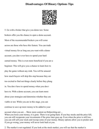 Disadvantages Of Binary Options Tips
5. Go with a broker that give you demo test. Some
brokers offer you the chance to open a demo account.
Most of the recommended brokers you will come
across are those who have this feature. You can trade
virtual money for as long asa you want with a demo
account, you don t ever have to spend your hard
earned money. This is even more beneficial if you are a
beginner. This will give you a chance to learn how to
play the game without any ristk. You will be amazed
how much buyers will skip this step because they are
too excited to find out things clearly before they plung
in. You don t have to spend money when you don t
have to. With a demo account, you can learn more
about your strategies and determine whether they are
viable or not. While you are in this stage, you can
continue to save up more money to be added to your
account when you are ... Show more content on Helpwriting.net ...
When you loose your money, it is gone. There is no going back. If you buy stocks and the price fell,
you can still recuperate your investments if the price later goes up. Even when the price is still low,
you can still sell your stock and recoup some of your money. Binary options allow you to predict and
if you go wrong, your money will never look back at you.
2. The market is not regulated. If you look at the stock market, you will see that the market is
 