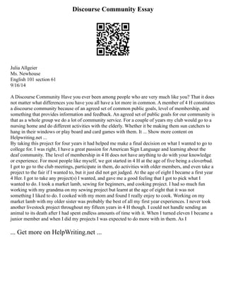 Discourse Community Essay
Julia Allgeier
Ms. Newhouse
English 101 section 61
9/16/14
A Discourse Community Have you ever been among people who are very much like you? That it does
not matter what differences you have you all have a lot more in common. A member of 4 H constitutes
a discourse community because of an agreed set of common public goals, level of membership, and
something that provides information and feedback. An agreed set of public goals for our community is
that as a whole group we do a lot of community service. For a couple of years my club would go to a
nursing home and do different activities with the elderly. Whether it be making them sun catchers to
hang in their windows or play board and card games with them. It ... Show more content on
Helpwriting.net ...
By taking this project for four years it had helped me make a final decision on what I wanted to go to
college for. I was right, I have a great passion for American Sign Language and learning about the
deaf community. The level of membership in 4 H does not have anything to do with your knowledge
or experience. For most people like myself, we got started in 4 H at the age of five being a cloverbud.
I got to go to the club meetings, participate in them, do activities with older members, and even take a
project to the fair if I wanted to, but it just did not get judged. At the age of eight I became a first year
4 Her. I got to take any project(s) I wanted, and gave me a good feeling that I got to pick what I
wanted to do. I took a market lamb, sewing for beginners, and cooking project. I had so much fun
working with my grandma on my sewing project but learnt at the age of eight that it was not
something I liked to do. I cooked with my mom and found I really enjoy to cook. Working on my
market lamb with my older sister was probably the best of all my first year experiences. I never took
another livestock project throughout my fifteen years in 4 H though. I could not handle sending an
animal to its death after I had spent endless amounts of time with it. When I turned eleven I became a
junior member and when I did my projects I was expected to do more with in them. As I
... Get more on HelpWriting.net ...
 