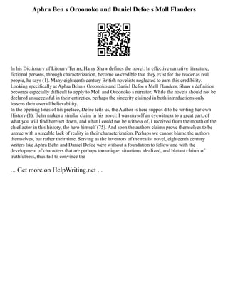 Aphra Ben s Oroonoko and Daniel Defoe s Moll Flanders
In his Dictionary of Literary Terms, Harry Shaw defines the novel: In effective narrative literature,
fictional persons, through characterization, become so credible that they exist for the reader as real
people, he says (1). Many eighteenth century British novelists neglected to earn this credibility.
Looking specifically at Aphra Behn s Oroonoko and Daniel Defoe s Moll Flanders, Shaw s definition
becomes especially difficult to apply to Moll and Oroonoko s narrator. While the novels should not be
declared unsuccessful in their entireties, perhaps the sincerity claimed in both introductions only
lessens their overall believability.
In the opening lines of his preface, Defoe tells us, the Author is here suppos d to be writing her own
History (1). Behn makes a similar claim in his novel: I was myself an eyewitness to a great part, of
what you will find here set down, and what I could not be witness of, I received from the mouth of the
chief actor in this history, the hero himself (75). And soon the authors claims prove themselves to be
untrue with a sizeable lack of reality in their characterization. Perhaps we cannot blame the authors
themselves, but rather their time. Serving as the inventors of the realist novel, eighteenth century
writers like Aphra Behn and Daniel Defoe were without a foundation to follow and with the
development of characters that are perhaps too unique, situations idealized, and blatant claims of
truthfulness, thus fail to convince the
... Get more on HelpWriting.net ...
 