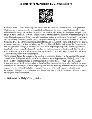 A Visit From St. Nicholas By Clement Moore
Clement Clarke Moore s narrative poem A Visit from St. Nicholas , also known as The Night before
Christmas , was written in order to be read to his children on the night before Christmas. His poem
unintentionally sought its way into publication and introduced America the conception and perceived
image of Santa Claus (St. Nicholas) and established American family traditions with the retelling of its
story. Throughout the world, the poem still is read and recited to children on Christmas Eve by parents
as a tradition of the holiday season. Here, Moore tells the story of one family s visit from St. Nick on
Christmas Eve. The father, set as the speaker of the poem, is awaken by Santa and observes his arrival,
reindeers, appearance, actions and departure. Moore effectively builds anticipation for Christmas for
kids and generates feelings of nostalgia for adults when he portrays the poem s underlying theme of
the childhood innocence. He does so by crafting his writing to sound enchanting and child friendly,
reiterated in his rhyme scheme, structure, and poetic elements in A Visit from St. Nicholas , allowing
... Show more content on Helpwriting.net ...
Verbal imagery builds the urgency of the speaker in his attempt to discover the source of the sound.
Santa Claus s dialogue mixes the use of alliteration and internal sprang from [his bed] , flew like a
flash , and tore open the shutters to see the commotion from outside (10 12). Here, the speaker
features the use of simile and metaphor to show his abruptness and curiosity, which reflects the same
abruptness and curiosity of children, especially on Christmas morning. In the midst of his findings, the
speaker sees St. Nick and his fellow reindeers. This is one of the only scenes in which Moore
incorporates dialogue. In his encounter with Santa Claus, just as he is about to take off, there is a use
of metaphor and succession of
... Get more on HelpWriting.net ...
 