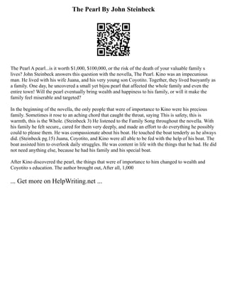 The Pearl By John Steinbeck
The Pearl A pearl...is it worth $1,000, $100,000, or the risk of the death of your valuable family s
lives? John Steinbeck answers this question with the novella, The Pearl. Kino was an impecunious
man. He lived with his wife Juana, and his very young son Coyotito. Together, they lived buoyantly as
a family. One day, he uncovered a small yet bijou pearl that affected the whole family and even the
entire town! Will the pearl eventually bring wealth and happiness to his family, or will it make the
family feel miserable and targeted?
In the beginning of the novella, the only people that were of importance to Kino were his precious
family. Sometimes it rose to an aching chord that caught the throat, saying This is safety, this is
warmth, this is the Whole. (Steinbeck 3) He listened to the Family Song throughout the novella. With
his family he felt secure,, cared for them very deeply, and made an effort to do everything he possibly
could to please them. He was compassionate about his boat. He touched the boat tenderly as he always
did. (Steinbeck pg.15) Juana, Coyotito, and Kino were all able to be fed with the help of his boat. The
boat assisted him to overlook daily struggles. He was content in life with the things that he had. He did
not need anything else, because he had his family and his special boat.
After Kino discovered the pearl, the things that were of importance to him changed to wealth and
Coyotito s education. The author brought out, After all, 1,000
... Get more on HelpWriting.net ...
 