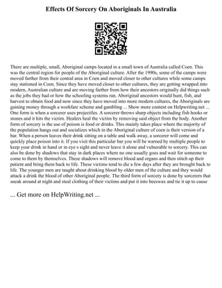 Effects Of Sorcery On Aboriginals In Australia
There are multiple, small, Aboriginal camps located in a small town of Australia called Coen. This
was the central region for people of the Aboriginal culture. After the 1990s, some of the camps were
moved farther from their central area in Coen and moved closer to other cultures while some camps
stay stationed in Coen. Since they have moved closer to other cultures, they are getting wrapped into
modern, Australian culture and are moving farther from how their ancestors originally did things such
as the jobs they had or how the schooling systems ran. Aboriginal ancestors would hunt, fish, and
harvest to obtain food and now since they have moved into more modern cultures, the Aboriginals are
gaining money through a workfare scheme and gambling ... Show more content on Helpwriting.net ...
One form is when a sorcerer uses projectiles. A sorcerer throws sharp objects including fish hooks or
stones and it hits the victim. Healers heal the victim by removing said object from the body. Another
form of sorcery is the use of poison is food or drinks. This mainly takes place where the majority of
the population hangs out and socializes which in the Aboriginal culture of coen is their version of a
bar. When a person leaves their drink sitting on a table and walk away, a sorcerer will come and
quickly place poison into it. If you visit this particular bar you will be warned by multiple people to
keep your drink in hand or in eye s sight and never leave it alone and vulnerable to sorcery. This can
also be done by shadows that stay in dark places where no one usually goes and wait for someone to
come to them by themselves. These shadows will remove blood and organs and then stitch up their
patient and bring them back to life. These victims tend to die a few days after they are brought back to
life. The younger men are taught about drinking blood by older men of the culture and they would
attack a drink the blood of other Aboriginal people. The third form of sorcery is done by sorcerers that
sneak around at night and steal clothing of their victims and put it into beeswax and tie it up to cause
... Get more on HelpWriting.net ...
 