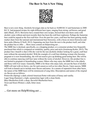 The Beer Is Not A New Thing
Beer is not a new thing. Alcoholic beverages date as far back as 10,000 B.C.E and Sumerians in 2000
B.C.E. had prepared recipes for eight different beer types, ranging from strong, red brown, and good
dark (Mauk, 2013). Breweries have created their own recipes, brewed their own beers some with
alcohol, some without and most recently there has been the craft beer explosion. Perhaps the Sumerian
beer could be argued as the first craft beer. Over the past few years, craft beer has been gaining steady
market share from the national and international beer breweries, with a focus on micro breweries and
brew pubs (Murray O Neill, 2012). Separating one beer from the next is the product itself, and what
the product has to offer. ... Show more content on Helpwriting.net ...
The MBR line is destined, specifically, as a shopping product, or a consumer product less frequently
purchased that which is compared on suitability, quality, price and style (Armstrong Kotler, 2015). The
product line s benefit is that it fills the void for the non alcoholic drinker looking for a great, craft beer
taste without the unwanted alcohol. With the example of a craft beer drinking woman who becomes
pregnant or is now breastfeeding, she will not need to give up drinking good tasting beer. She will be
able to continue enjoying craft beer taste without the worry of alcohol. However, this product line is
not limited to pregnant or breastfeeding women. Others who may enjoy the MBR line is the elderly
and those with liver issues. Generally, MBR is for those who enjoy taste, not just the buzz of alcohol.
MBR will start with six brews, one for each season as well as two other flavors. Upon success, MBR
will look to branch out to include more flavors and tastes. As a means of separation from other beers,
the names of the MBR beers will be reminiscent of song titles. Descriptions and names of the original
six flavors are as follows:
Porterville (Spring): a dark colored American Porter with tastes of honey and vanilla;
Lager Song (Summer): a light, summertime lager with a clean finish;
Blue Oktoberfest (Fall): a deep, flavorful Oktoberfest brew;
Twist and Stout (Winter): a dark, bitter stout;
IPA
... Get more on HelpWriting.net ...
 