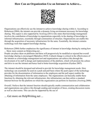 How Can an Organization Use an Intranet to Achieve...
Organizations can effectively use the intranet to achieve knowledge sharing within it. According to
Robertson (2004), the intranet can provide a dynamic living environment necessary for knowledge
sharing. This aspect is also supported by Averweg (2011) who states that knowledge management
involves the contribution of knowledge in organizations especially in the sharing of knowledge in
informal infrastructure, essentially through communities of structure. Organizations can enable this
through the acquisition of necessary infrastructure for the same. Essentially, the intranet contains
technology tools that support knowledge sharing.
Robertson (2004) further emphasizes the significance of intranet in knowledge sharing by stating how
... Show more content on Helpwriting.net ...
People can place ideas on platforms and these will progressively be modified or rejected but overall
knowledge sharing is encouraged (Mpindiwa 2010). Cultural change is critical in the effectiveness of
the intranet as a knowledge management tool and organizations can achieve this through the
involvement of its staff in design and implementation of the platform, which will promote the culture
and drive to use the intranet and hence lead to better knowledge acquisition (Oyekan 2007).
The intranet should be designed and tailored to provide for knowledge management needs. Here
technology can essentially be used on a push and pull basis where the push aspect of the technology
provides for the dissemination of information to the employees and the pull aspect enables the
obtaining of information from the same employees. The organizations can basically enable these
functions by obtaining the relevant infrastructure; this infrastructure can then utilize a standard
Internet browser for the platform on which the organization can perform its functions (Averweg 2008).
Overall, I believe that the intranet function should typically enable communication and collaboration
and organizations can achieve this through sending and reception of faxes, creating discussion rooms
as well as chat rooms. This can also be supported by the use of
... Get more on HelpWriting.net ...
 