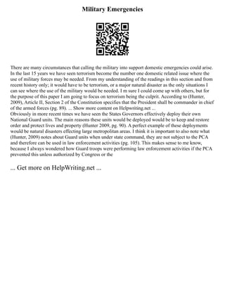 Military Emergencies
There are many circumstances that calling the military into support domestic emergencies could arise.
In the last 15 years we have seen terrorism become the number one domestic related issue where the
use of military forces may be needed. From my understanding of the readings in this section and from
recent history only; it would have to be terrorism, or a major natural disaster as the only situations I
can see where the use of the military would be needed. I m sure I could come up with others, but for
the purpose of this paper I am going to focus on terrorism being the culprit. According to (Hunter,
2009), Article II, Section 2 of the Constitution specifies that the President shall be commander in chief
of the armed forces (pg. 89). ... Show more content on Helpwriting.net ...
Obviously in more recent times we have seen the States Governors effectively deploy their own
National Guard units. The main reasons these units would be deployed would be to keep and restore
order and protect lives and property (Hunter 2009, pg. 90). A perfect example of these deployments
would be natural disasters effecting large metropolitan areas. I think it is important to also note what
(Hunter, 2009) notes about Guard units when under state command, they are not subject to the PCA
and therefore can be used in law enforcement activities (pg. 105). This makes sense to me know,
because I always wondered how Guard troops were performing law enforcement activities if the PCA
prevented this unless authorized by Congress or the
... Get more on HelpWriting.net ...
 
