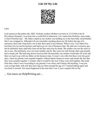 Life Of My Life
LIFE
It all started on December 6th, 2002. Nicholas Andrew Hulbert was born at 12:53AM at the St
Providence Hospital. I was born into a world full of unknowns. Let s name him Nicholas, since today
is Saint Nicholas day! . My father yelped as my mother was holding me in the blue baby cloud blanket
that I was wrapped in. Although I do not remember anything about my life before the age of 6,
memories show that I had done a lot in that short span of my lifetime. When I was 3 my father Eric
traveled a lot, he ran his business and had to go on a lot of business trips. My dad was a scrawny guy,
but he definitely had a dad belly from all the beer and wine he drank. My mother was not the same as
she is now. She definitely was a lot more healthy and fit. She went out with friends often and actually
had a steady job. She had long brown luscious hair Occasionally, my mother would take off work and
then we d get to go with my father on his business trips. It wasn t very often but those were the good
days, when my parents were together happily without family drama or issues and maybe the fact that
they were actually together. I wonder what it would be like now if they were still together. But aside
from that, when I was 4 according to my parents I was silent, and I barely did anything. I was just
your average baby with soft skin and a big ass.Then around the age of 5 I started talking again and
was back to normal. Not much happened in the time that I was 5, just a regular life no fun
... Get more on HelpWriting.net ...
 