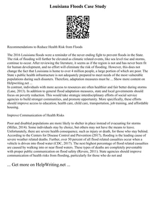 Louisiana Floods Case Study
Recommendations to Reduce Health Risk from Floods
The 2016 Louisiana floods were a reminder of the never ending fight to prevent floods in the State.
The risk of flooding will further be elevated as climatic related events, like sea level rise and storms,
continue to occur. After reviewing the literature, it seems as if the region is not and has never been fit
for human development, and no effort will eliminate the risk of flooding. However, this does not
change the fact that Louisiana is home to over 4 million people, a large portion of which are poor. The
State s public health infrastructure is not adequately prepared to meet needs of the most vulnerable
populations during such disasters. Therefore, adaptation measures must be ... Show more content on
Helpwriting.net ...
In contrast, individuals with more access to resources are often healthier and fair better during storms
(Lane, 2013). In addition to general flood adaptation measures, state and local governments should
focus on poverty reduction. This would take strategic interdisciplinary efforts of social service
agencies to build stronger communities, and promote opportunity. More specifically, these efforts
should improve access to education, health care, child care, transportation, job training, and affordable
housing.
Improve Communication of Health Risks
Poor and disabled populations are more likely to shelter in place instead of evacuating for storms
(Miller, 2014). Some individuals stay by choice, but others may not have the means to leave.
Unfortunately, there are severe health consequence, such as injury or death, for those who stay behind.
According to the Centers for Disease Control and Prevention (2017), flooding is the leading cause of
severe weather related deaths. Further, over 50 percent of all flood related casualties occur when a
vehicle is driven into flood water (CDC, 2017). The next highest percentage of flood related casualties
are caused by walking into or near flood waters. These types of deaths are completely preventable
with proper public communication on flood safety (Revere, 2011). State agencies should improve
communication of health risks from flooding, particularly for those who do not and
... Get more on HelpWriting.net ...
 