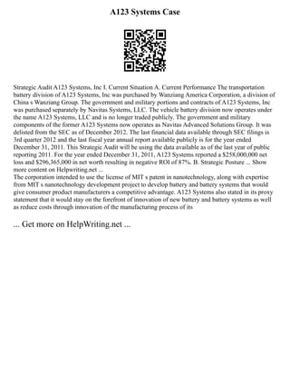 A123 Systems Case
Strategic Audit A123 Systems, Inc I. Current Situation A. Current Performance The transportation
battery division of A123 Systems, Inc was purchased by Wanziang America Corporation, a division of
China s Wanziang Group. The government and military portions and contracts of A123 Systems, Inc
was purchased separately by Navitas Systems, LLC. The vehicle battery division now operates under
the name A123 Systems, LLC and is no longer traded publicly. The government and military
components of the former A123 Systems now operates as Navitas Advanced Solutions Group. It was
delisted from the SEC as of December 2012. The last financial data available through SEC filings is
3rd quarter 2012 and the last fiscal year annual report available publicly is for the year ended
December 31, 2011. This Strategic Audit will be using the data available as of the last year of public
reporting 2011. For the year ended December 31, 2011, A123 Systems reported a $258,000,000 net
loss and $296,365,000 in net worth resulting in negative ROI of 87%. B. Strategic Posture ... Show
more content on Helpwriting.net ...
The corporation intended to use the license of MIT s patent in nanotechnology, along with expertise
from MIT s nanotechnology development project to develop battery and battery systems that would
give consumer product manufacturers a competitive advantage. A123 Systems also stated in its proxy
statement that it would stay on the forefront of innovation of new battery and battery systems as well
as reduce costs through innovation of the manufacturing process of its
... Get more on HelpWriting.net ...
 