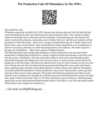 The Production Code Of Filmmakers In The 1930 s
The production code
Filmmakers especially excelled in the 1930 s because they became obsessed with the idea that they
could start breaking the rules and restrictions that society placed on them. They started to explore
controversial themes such as obscenity and the criminality of the human psyche (the human soul,
mind or spirit), both conscious, unconscious and in totality. However with this new material, and the
production of films like freaks , came critics. Groups of traditionalists like the Catholic church were
thrown into a sense of moral panic. They insisted that the studios should have a set of regulations to
stick by to avoid any obscenity or controversy being shown to the audience. The studios agreed to
having a list of guidelines ... Show more content on Helpwriting.net ...
The filmmakers then had to pledge their allegiance to Hayes production code and send all their
productions to William Hayes himself for a stamp of approval which allowed them to put their work
onto the screens. Nonetheless, after they promised to abide by these rules most filmmakers either
ignored the comments and changes they were given by Hayes or snuck in script rewrites before the
production of the film began. This then kick started the pre code era which occured over the next four
years. During this time the most abnormal and somewhat disturbing films were made in the horror
genre exploring major obscenity and in depth depiction of other controversial material. Filmmakers
essentially pushed the boundaries of Hayes production code as far as they possibly could to get their
innovative ideas across to their audiences. The people who had been promised censorship on such
material were not impressed. Especially the Catholic church who felt threatened by anyone who didn t
look, speak or believe like them. Then, in 1933 they formed the Legion of decency which boycotted
against any movies which promoted objectionable content. From then on, any film and motion picture
without Hayes seal of approval would have to
... Get more on HelpWriting.net ...
 