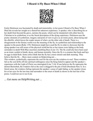 I Heard A Fly Buzz-When I Died
Emily Dickinson was fascinated by death and immortality; in her poem I Heard a Fly Buzz When I
Died she reveals her insight on a shared but unknown experience. A speaker, who is describing his or
her death from beyond the grave, narrates the poem, which can be interpreted with either heavily
Christian in its symbolism, or as the literal description of the dying experience. Dickinson uses the
poetry elements of symbolism, imagery and point of view to give us an ironic poem, about dying and
the afterlife, which leaves the reader unsure of what s on the other side of death. There is a
disagreement in the literary world over the meaning of the fly, its symbolism and relationship to the
speaker in the poem (Ruby 139). Dickinson might have used the fly in order to showcase that the
dying speaker was still aware of the physical world but his or her senses were fading as the body
surrenders to death With Blue uncertain stumbling Buzz (Line 13). The fly could also have been used
as an ironic symbol of death, decay, and human mortality. Since the fly is a creature that feeds and lays
its eggs in dead flesh. Some critics think that the fly has a more sinister and dark meaning. They
believe that the fly ... Show more content on Helpwriting.net ...
This window, symbolically, represents the soul for the eyes are the windows to soul. These windows
fail as the soul drifts off into spiritual nothingness since the King failed to appear and the speaker s
experience with the Light of Christ was interrupted (Line 7,14). If one believes the fly represents the
demon Beelzebub, the windows fail as the soul is dragged to the pits of hell (Hochman Para 3). In a
literal sense, the windows failing represent the speaker s sense of sight fading, as the speaker closes
his or her eyes for the last time and surrenders to the onset of death as shown in the last line of the
poem, I could not see to see (Line
... Get more on HelpWriting.net ...
 