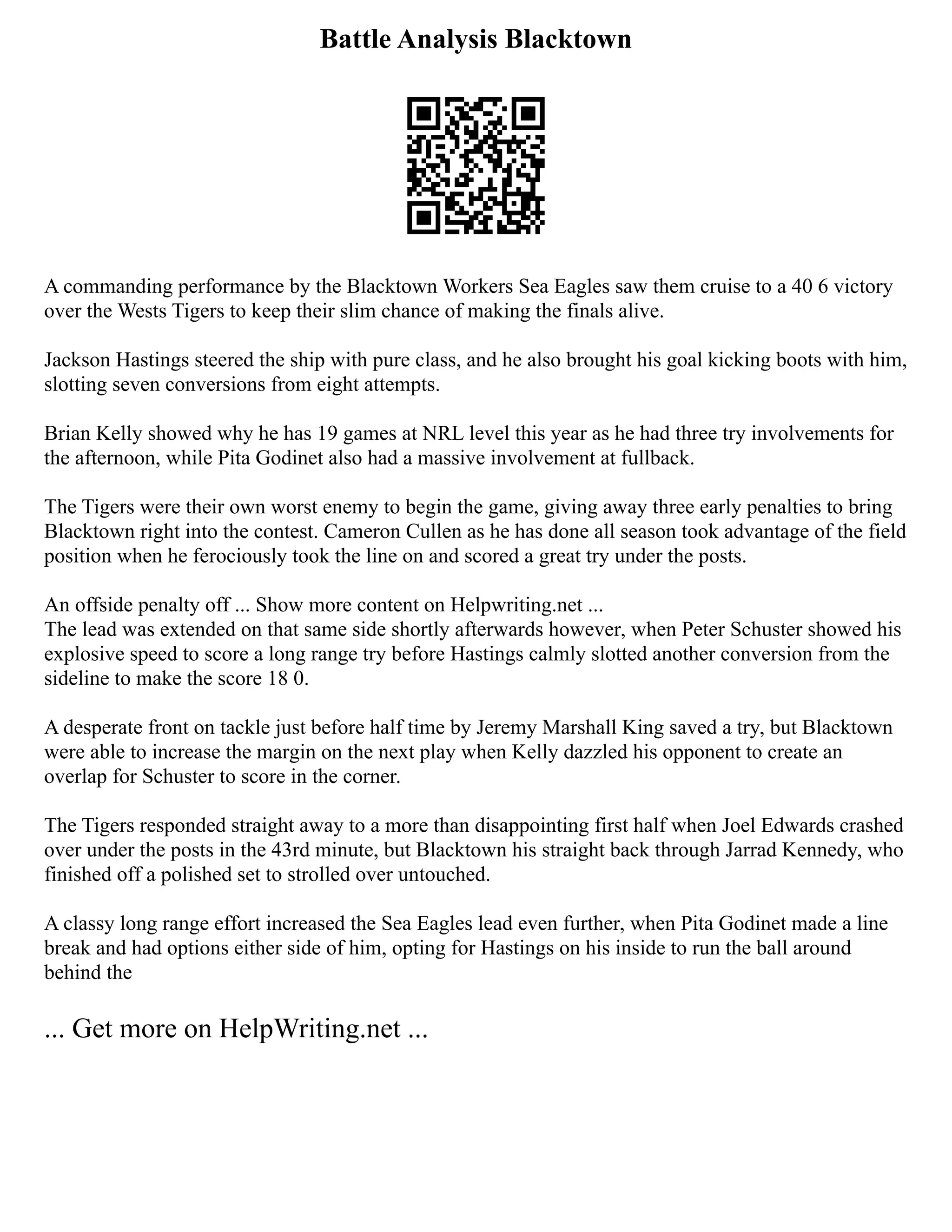 Battle Analysis Blacktown
A commanding performance by the Blacktown Workers Sea Eagles saw them cruise to a 40 6 victory
over the Wests Tigers to keep their slim chance of making the finals alive.
Jackson Hastings steered the ship with pure class, and he also brought his goal kicking boots with him,
slotting seven conversions from eight attempts.
Brian Kelly showed why he has 19 games at NRL level this year as he had three try involvements for
the afternoon, while Pita Godinet also had a massive involvement at fullback.
The Tigers were their own worst enemy to begin the game, giving away three early penalties to bring
Blacktown right into the contest. Cameron Cullen as he has done all season took advantage of the field
position when he ferociously took the line on and scored a great try under the posts.
An offside penalty off ... Show more content on Helpwriting.net ...
The lead was extended on that same side shortly afterwards however, when Peter Schuster showed his
explosive speed to score a long range try before Hastings calmly slotted another conversion from the
sideline to make the score 18 0.
A desperate front on tackle just before half time by Jeremy Marshall King saved a try, but Blacktown
were able to increase the margin on the next play when Kelly dazzled his opponent to create an
overlap for Schuster to score in the corner.
The Tigers responded straight away to a more than disappointing first half when Joel Edwards crashed
over under the posts in the 43rd minute, but Blacktown his straight back through Jarrad Kennedy, who
finished off a polished set to strolled over untouched.
A classy long range effort increased the Sea Eagles lead even further, when Pita Godinet made a line
break and had options either side of him, opting for Hastings on his inside to run the ball around
behind the
... Get more on HelpWriting.net ...
 