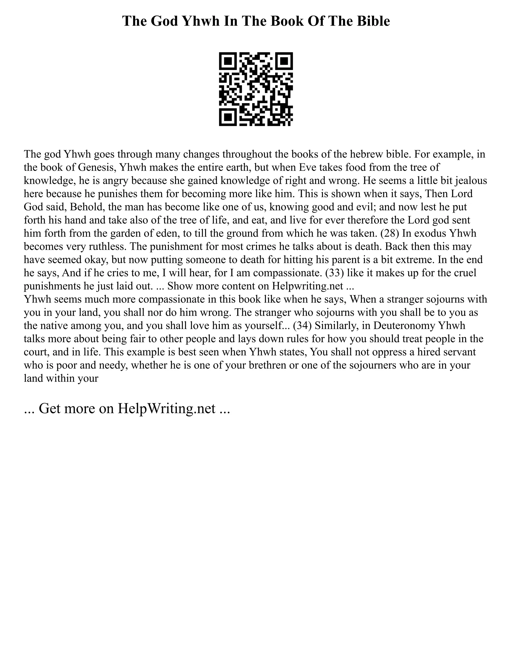 The God Yhwh In The Book Of The Bible
The god Yhwh goes through many changes throughout the books of the hebrew bible. For example, in
the book of Genesis, Yhwh makes the entire earth, but when Eve takes food from the tree of
knowledge, he is angry because she gained knowledge of right and wrong. He seems a little bit jealous
here because he punishes them for becoming more like him. This is shown when it says, Then Lord
God said, Behold, the man has become like one of us, knowing good and evil; and now lest he put
forth his hand and take also of the tree of life, and eat, and live for ever therefore the Lord god sent
him forth from the garden of eden, to till the ground from which he was taken. (28) In exodus Yhwh
becomes very ruthless. The punishment for most crimes he talks about is death. Back then this may
have seemed okay, but now putting someone to death for hitting his parent is a bit extreme. In the end
he says, And if he cries to me, I will hear, for I am compassionate. (33) like it makes up for the cruel
punishments he just laid out. ... Show more content on Helpwriting.net ...
Yhwh seems much more compassionate in this book like when he says, When a stranger sojourns with
you in your land, you shall nor do him wrong. The stranger who sojourns with you shall be to you as
the native among you, and you shall love him as yourself... (34) Similarly, in Deuteronomy Yhwh
talks more about being fair to other people and lays down rules for how you should treat people in the
court, and in life. This example is best seen when Yhwh states, You shall not oppress a hired servant
who is poor and needy, whether he is one of your brethren or one of the sojourners who are in your
land within your
... Get more on HelpWriting.net ...
 
