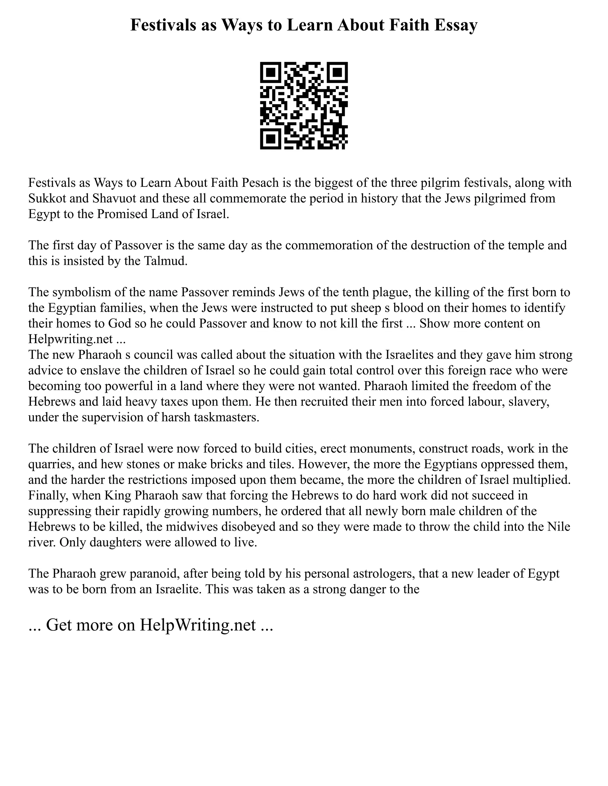 Festivals as Ways to Learn About Faith Essay
Festivals as Ways to Learn About Faith Pesach is the biggest of the three pilgrim festivals, along with
Sukkot and Shavuot and these all commemorate the period in history that the Jews pilgrimed from
Egypt to the Promised Land of Israel.
The first day of Passover is the same day as the commemoration of the destruction of the temple and
this is insisted by the Talmud.
The symbolism of the name Passover reminds Jews of the tenth plague, the killing of the first born to
the Egyptian families, when the Jews were instructed to put sheep s blood on their homes to identify
their homes to God so he could Passover and know to not kill the first ... Show more content on
Helpwriting.net ...
The new Pharaoh s council was called about the situation with the Israelites and they gave him strong
advice to enslave the children of Israel so he could gain total control over this foreign race who were
becoming too powerful in a land where they were not wanted. Pharaoh limited the freedom of the
Hebrews and laid heavy taxes upon them. He then recruited their men into forced labour, slavery,
under the supervision of harsh taskmasters.
The children of Israel were now forced to build cities, erect monuments, construct roads, work in the
quarries, and hew stones or make bricks and tiles. However, the more the Egyptians oppressed them,
and the harder the restrictions imposed upon them became, the more the children of Israel multiplied.
Finally, when King Pharaoh saw that forcing the Hebrews to do hard work did not succeed in
suppressing their rapidly growing numbers, he ordered that all newly born male children of the
Hebrews to be killed, the midwives disobeyed and so they were made to throw the child into the Nile
river. Only daughters were allowed to live.
The Pharaoh grew paranoid, after being told by his personal astrologers, that a new leader of Egypt
was to be born from an Israelite. This was taken as a strong danger to the
... Get more on HelpWriting.net ...
 