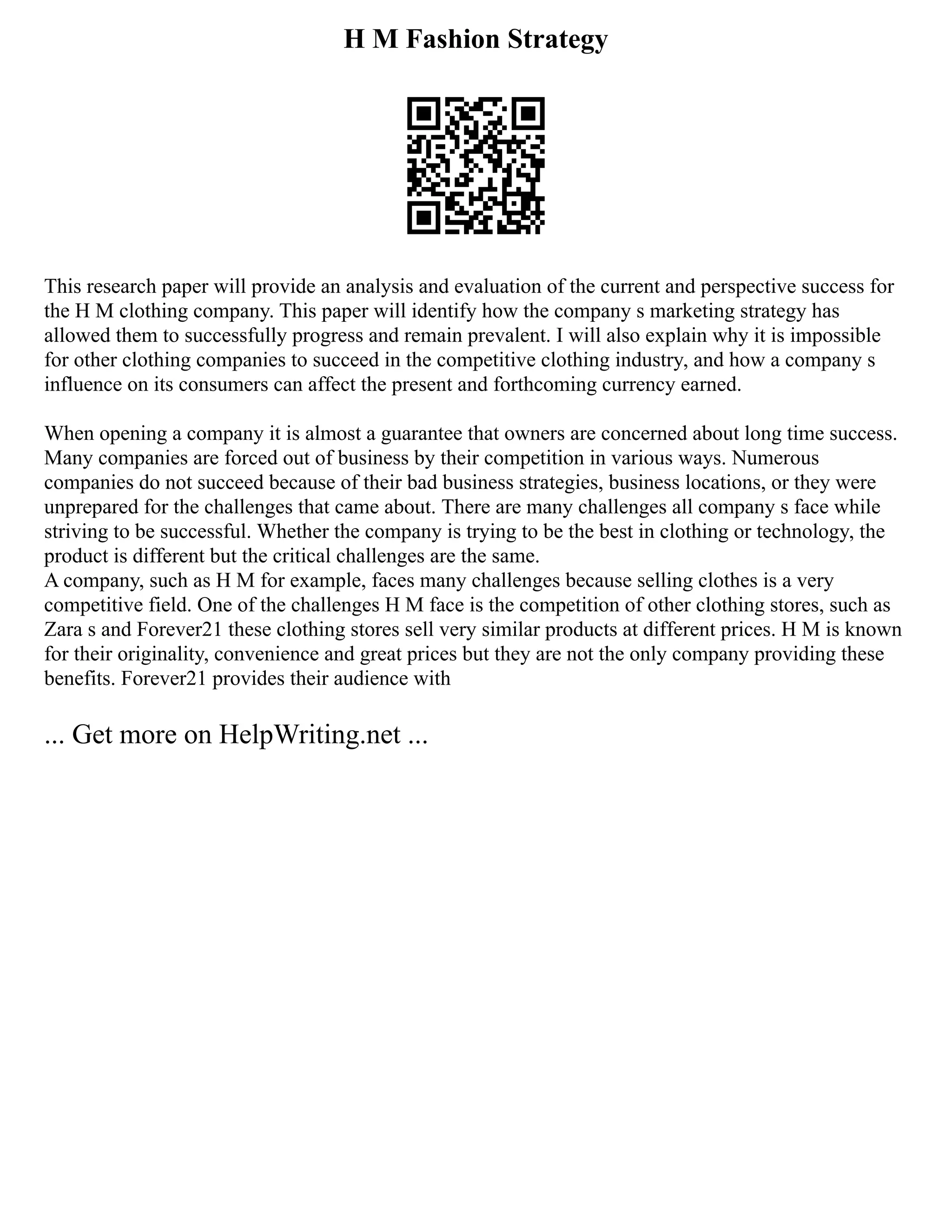 H M Fashion Strategy
This research paper will provide an analysis and evaluation of the current and perspective success for
the H M clothing company. This paper will identify how the company s marketing strategy has
allowed them to successfully progress and remain prevalent. I will also explain why it is impossible
for other clothing companies to succeed in the competitive clothing industry, and how a company s
influence on its consumers can affect the present and forthcoming currency earned.
When opening a company it is almost a guarantee that owners are concerned about long time success.
Many companies are forced out of business by their competition in various ways. Numerous
companies do not succeed because of their bad business strategies, business locations, or they were
unprepared for the challenges that came about. There are many challenges all company s face while
striving to be successful. Whether the company is trying to be the best in clothing or technology, the
product is different but the critical challenges are the same.
A company, such as H M for example, faces many challenges because selling clothes is a very
competitive field. One of the challenges H M face is the competition of other clothing stores, such as
Zara s and Forever21 these clothing stores sell very similar products at different prices. H M is known
for their originality, convenience and great prices but they are not the only company providing these
benefits. Forever21 provides their audience with
... Get more on HelpWriting.net ...
 