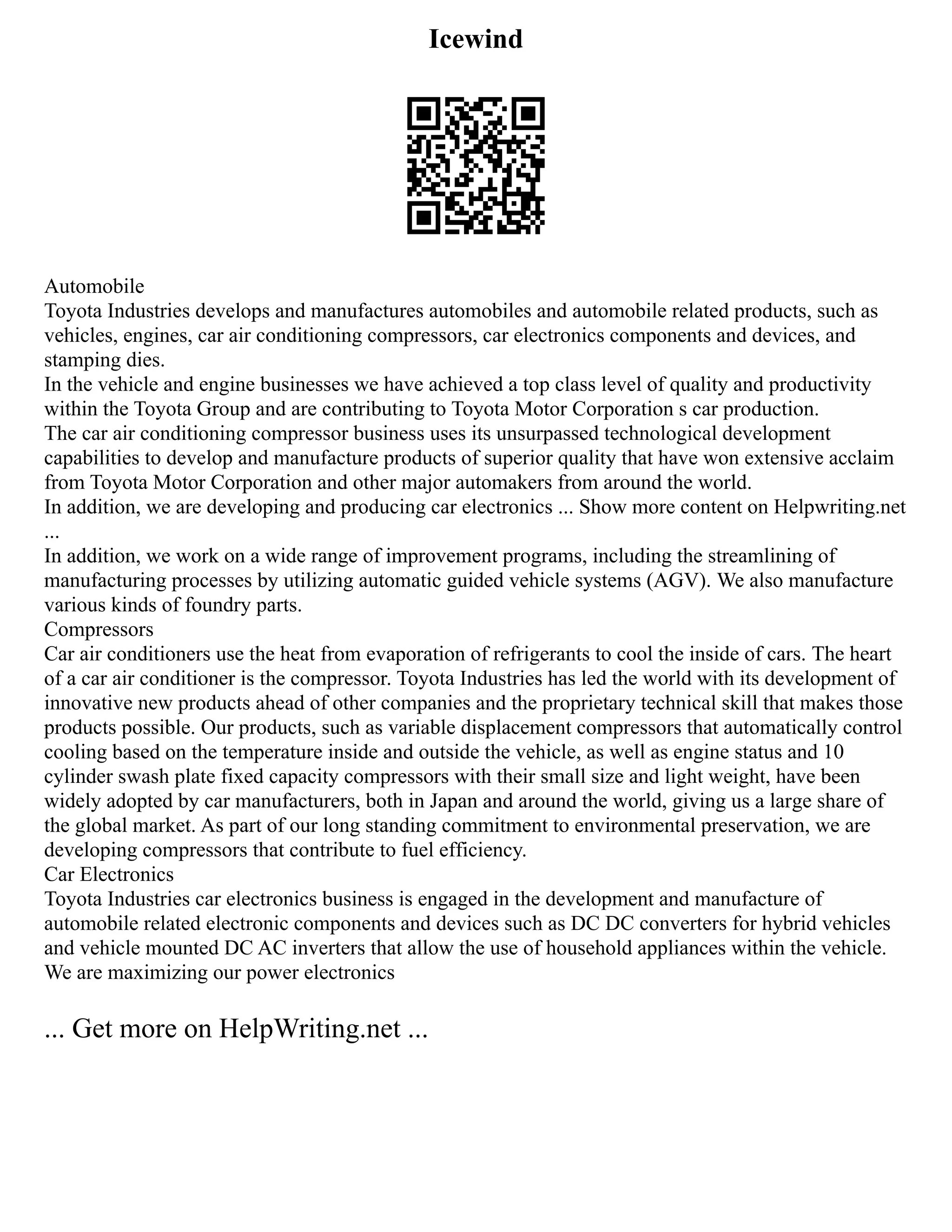 Icewind
Automobile
Toyota Industries develops and manufactures automobiles and automobile related products, such as
vehicles, engines, car air conditioning compressors, car electronics components and devices, and
stamping dies.
In the vehicle and engine businesses we have achieved a top class level of quality and productivity
within the Toyota Group and are contributing to Toyota Motor Corporation s car production.
The car air conditioning compressor business uses its unsurpassed technological development
capabilities to develop and manufacture products of superior quality that have won extensive acclaim
from Toyota Motor Corporation and other major automakers from around the world.
In addition, we are developing and producing car electronics ... Show more content on Helpwriting.net
...
In addition, we work on a wide range of improvement programs, including the streamlining of
manufacturing processes by utilizing automatic guided vehicle systems (AGV). We also manufacture
various kinds of foundry parts.
Compressors
Car air conditioners use the heat from evaporation of refrigerants to cool the inside of cars. The heart
of a car air conditioner is the compressor. Toyota Industries has led the world with its development of
innovative new products ahead of other companies and the proprietary technical skill that makes those
products possible. Our products, such as variable displacement compressors that automatically control
cooling based on the temperature inside and outside the vehicle, as well as engine status and 10
cylinder swash plate fixed capacity compressors with their small size and light weight, have been
widely adopted by car manufacturers, both in Japan and around the world, giving us a large share of
the global market. As part of our long standing commitment to environmental preservation, we are
developing compressors that contribute to fuel efficiency.
Car Electronics
Toyota Industries car electronics business is engaged in the development and manufacture of
automobile related electronic components and devices such as DC DC converters for hybrid vehicles
and vehicle mounted DC AC inverters that allow the use of household appliances within the vehicle.
We are maximizing our power electronics
... Get more on HelpWriting.net ...
 