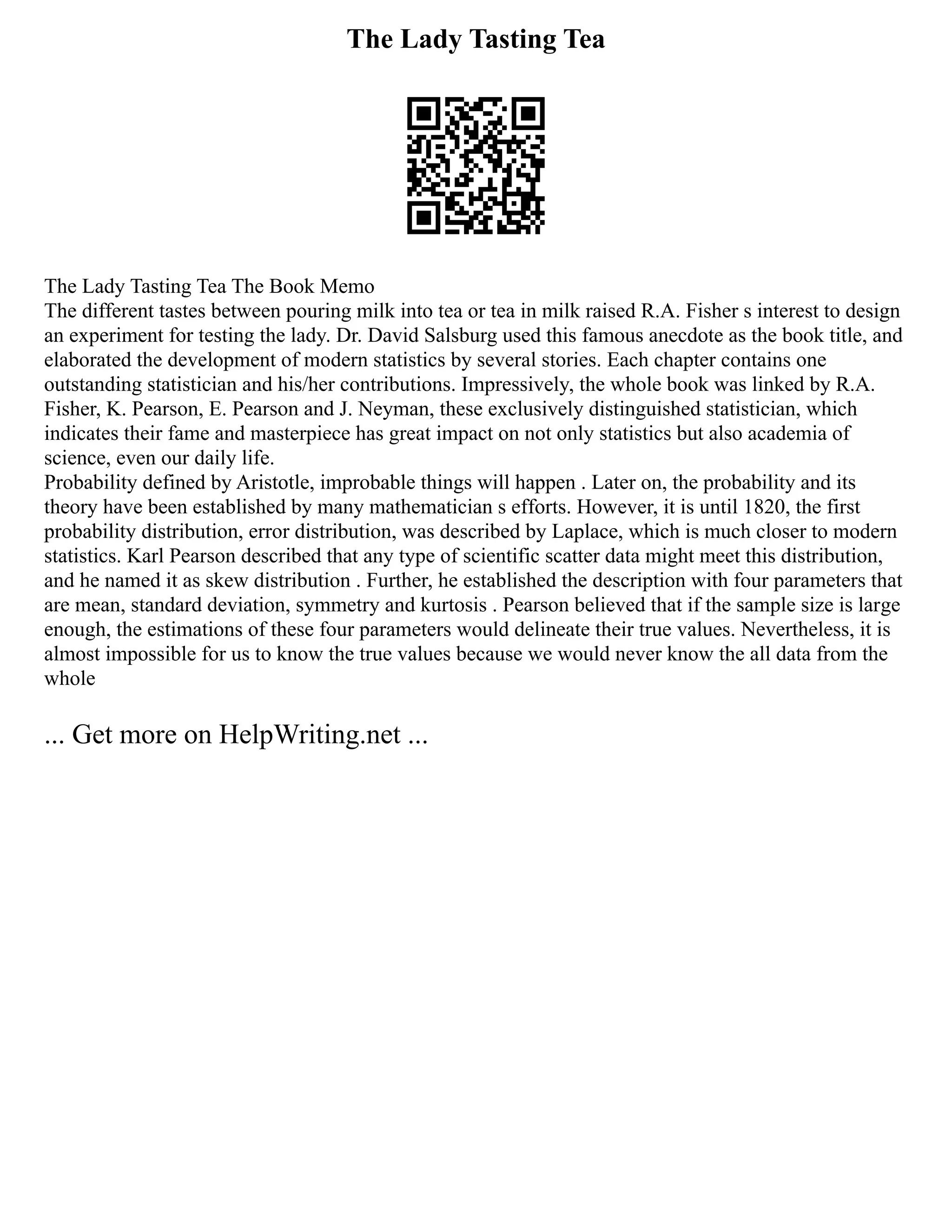 The Lady Tasting Tea
The Lady Tasting Tea The Book Memo
The different tastes between pouring milk into tea or tea in milk raised R.A. Fisher s interest to design
an experiment for testing the lady. Dr. David Salsburg used this famous anecdote as the book title, and
elaborated the development of modern statistics by several stories. Each chapter contains one
outstanding statistician and his/her contributions. Impressively, the whole book was linked by R.A.
Fisher, K. Pearson, E. Pearson and J. Neyman, these exclusively distinguished statistician, which
indicates their fame and masterpiece has great impact on not only statistics but also academia of
science, even our daily life.
Probability defined by Aristotle, improbable things will happen . Later on, the probability and its
theory have been established by many mathematician s efforts. However, it is until 1820, the first
probability distribution, error distribution, was described by Laplace, which is much closer to modern
statistics. Karl Pearson described that any type of scientific scatter data might meet this distribution,
and he named it as skew distribution . Further, he established the description with four parameters that
are mean, standard deviation, symmetry and kurtosis . Pearson believed that if the sample size is large
enough, the estimations of these four parameters would delineate their true values. Nevertheless, it is
almost impossible for us to know the true values because we would never know the all data from the
whole
... Get more on HelpWriting.net ...
 