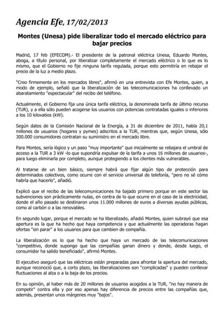 Agencia Efe, 17/02/2013
Montes (Unesa) pide liberalizar todo el mercado eléctrico para
                        bajar precios
Madrid, 17 feb (EFECOM).- El presidente de la patronal eléctrica Unesa, Eduardo Montes,
aboga, a título personal, por liberalizar completamente el mercado eléctrico o lo que es lo
mismo, que el Gobierno no fije ninguna tarifa regulada, porque esto permitiría en rebajar el
precio de la luz a medio plazo.

"Creo firmemente en los mercados libres", afirmó en una entrevista con Efe Montes, quien, a
modo de ejemplo, señaló que la liberalización de las telecomunicaciones ha conllevado un
abaratamiento "espectacular" del recibo del teléfono.

Actualmente, el Gobierno fija una única tarifa eléctrica, la denominada tarifa de último recurso
(TUR), y a ella sólo pueden acogerse los usuarios con potencias contratadas iguales o inferiores
a los 10 kilovatios (kW).

Según datos de la Comisión Nacional de la Energía, a 31 de diciembre de 2011, había 20,1
millones de usuarios (hogares y pymes) adscritos a la TUR, mientras que, según Unesa, sólo
300.000 consumidores contratan su suministro en el mercado libre.

Para Montes, sería lógico y un paso "muy importante" que inicialmente se rebajara el umbral de
acceso a la TUR a 3 kW -lo que supondría expulsar de la tarifa a unos 16 millones de usuarios-,
para luego eliminarla por completo, aunque protegiendo a los clientes más vulnerables.

Al tratarse de un bien básico, siempre habrá que fijar algún tipo de protección para
determinados colectivos, como ocurre con el servicio universal de telefonía, "pero no sé cómo
habría que hacerlo", añadió.

Explicó que el recibo de las telecomunicaciones ha bajado primero porque en este sector las
subvenciones son prácticamente nulas, en contra de lo que ocurre en el caso de la electricidad,
donde el año pasado se destinaron unos 11.000 millones de euros a diversas ayudas públicas,
como al carbón o a las renovables.

En segundo lugar, porque el mercado se ha liberalizado, añadió Montes, quien subrayó que esa
apertura es la que ha hecho que haya competencia y que actualmente las operadoras hagan
ofertas "sin parar" a los usuarios para que cambien de compañía.

La liberalización es lo que ha hecho que haya un mercado de las telecomunicaciones
"competitivo, donde supongo que las compañías ganan dinero y donde, desde luego, el
consumidor ha salido beneficiado", afirmó Montes.

El ejecutivo aseguró que las eléctricas están preparadas para afrontar la apertura del mercado,
aunque reconoció que, a corto plazo, las liberalizaciones son "complicadas" y pueden conllevar
fluctuaciones al alza o a la baja de los precios.

En su opinión, al haber más de 20 millones de usuarios acogidos a la TUR, "no hay manera de
competir" contra ella y por eso apenas hay diferencia de precios entre las compañías que,
además, presentan unos márgenes muy "bajos".
 