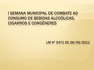 I SEMANA MUNICIPAL DE COMBATE AO
CONSUMO DE BEBIDAS ALCOÓLICAS,
CIGARROS E CONGÊNERES



                 LM Nº 5471 DE 28/06/2011
 