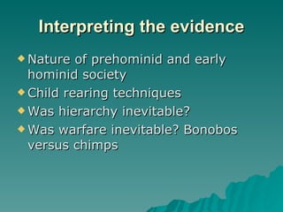 Interpreting the evidence Nature of prehominid and early hominid society Child rearing techniques Was hierarchy inevitable? Was warfare inevitable? Bonobos versus chimps 