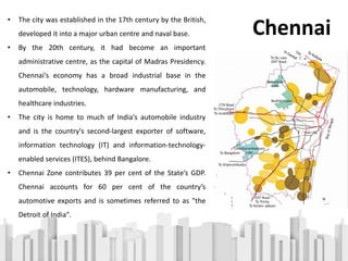 • The city was established in the 17th century by the British,
developed it into a major urban centre and naval base.
• By the 20th century, it had become an important
administrative centre, as the capital of Madras Presidency.
Chennai's economy has a broad industrial base in the
automobile, technology, hardware manufacturing, and
healthcare industries.
• The city is home to much of India's automobile industry
and is the country's second-largest exporter of software,
information technology (IT) and information-technology-
enabled services (ITES), behind Bangalore.
• Chennai Zone contributes 39 per cent of the State’s GDP.
Chennai accounts for 60 per cent of the country’s
automotive exports and is sometimes referred to as "the
Detroit of India".
Chennai
 