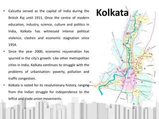 • Calcutta served as the capital of India during the
British Raj until 1911. Once the centre of modern
education, industry, science, culture and politics in
India, Kolkata has witnessed intense political
violence, clashes and economic stagnation since
1954.
• Since the year 2000, economic rejuvenation has
spurred in the city's growth. Like other metropolitan
cities in India, Kolkata continues to struggle with the
problems of urbanisation: poverty, pollution and
traffic congestion.
• Kolkata is noted for its revolutionary history, ranging
from the Indian struggle for independence to the
leftist and trade union movements.
Kolkata
 