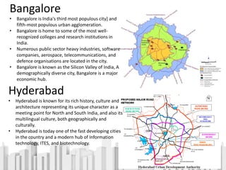 Bangalore
• Bangalore is India's third most populous city] and
fifth-most populous urban agglomeration.
• Bangalore is home to some of the most well-
recognized colleges and research institutions in
India.
• Numerous public sector heavy industries, software
companies, aerospace, telecommunications, and
defence organisations are located in the city.
• Bangalore is known as the Silicon Valley of India, A
demographically diverse city, Bangalore is a major
economic hub.
Hyderabad
• Hyderabad is known for its rich history, culture and
architecture representing its unique character as a
meeting point for North and South India, and also its
multilingual culture, both geographically and
culturally.
• Hyderabad is today one of the fast developing cities
in the country and a modern hub of Information
technology, ITES, and biotechnology.
 