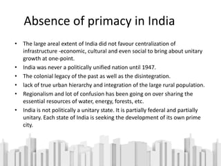 Absence of primacy in India
• The large areal extent of India did not favour centralization of
infrastructure -economic, cultural and even social to bring about unitary
growth at one-point.
• India was never a politically unified nation until 1947.
• The colonial legacy of the past as well as the disintegration.
• lack of true urban hierarchy and integration of the large rural population.
• Regionalism and lot of confusion has been going on over sharing the
essential resources of water, energy, forests, etc.
• India is not politically a unitary state. It is partially federal and partially
unitary. Each state of India is seeking the development of its own prime
city.
 