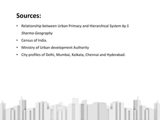 Sources:
• Relationship between Urban Primacy and Hierarchical System by S
Sharma Geography
• Census of India.
• Ministry of Urban development Authority
• City profiles of Delhi, Mumbai, Kolkata, Chennai and Hyderabad.
 