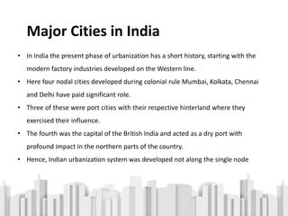 • In India the present phase of urbanization has a short history, starting with the
modern factory industries developed on the Western line.
• Here four nodal cities developed during colonial rule Mumbai, Kolkata, Chennai
and Delhi have paid significant role.
• Three of these were port cities with their respective hinterland where they
exercised their influence.
• The fourth was the capital of the British India and acted as a dry port with
profound impact in the northern parts of the country.
• Hence, Indian urbanization system was developed not along the single node
Major Cities in India
 