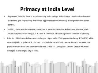 Primacy at India Level
• At present, in India, there is no primate city. India being a federal state, the situation does not
warrant to give fillip to only one centre agglomerated voluminously leaving far behind other
centres.
• In 1981, Delhi was the national capital, but it has third rank after Kolkata and Mumbai, their
respective population being 5.7, 8.2 and 9.19 million. This was again not the case of primacy.
• Prior to 1991 Census Kolkata was the largest city of India (1981 population being 9,194,018) while
Mumbai (1981 population 9,171,794) occupied the second rank. Hence the ratio between the
populations of these two premier cities was 1: 0.9975. During 1991 Census Greater Mumbai
emerged as the largest city of India.
 