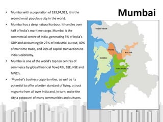 • Mumbai with a population of 183,94,912, it is the
second most populous city in the world.
• Mumbai has a deep natural harbour. It handles over
half of India's maritime cargo. Mumbai is the
commercial centre of India, generating 5% of India's
GDP and accounting for 25% of industrial output, 40%
of maritime trade, and 70% of capital transactions to
India's economy.
• Mumbai is one of the world's top ten centres of
commerce by global financial flow( RBI, BSE, NSE and
MNC’s.
• Mumbai's business opportunities, as well as its
potential to offer a better standard of living, attract
migrants from all over India and, in turn, make the
city a potpourri of many communities and cultures.
Mumbai
 