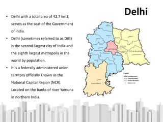 • Delhi with a total area of 42.7 km2,
serves as the seat of the Government
of India.
• Delhi (sometimes referred to as Dilli)
is the second-largest city of India and
the eighth largest metropolis in the
world by population.
• It is a federally administered union
territory officially known as the
National Capital Region (NCR).
Located on the banks of river Yamuna
in northern India.
Delhi
 