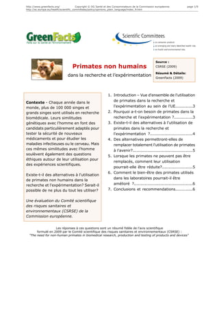 http://www.greenfacts.org/              Copyright © DG Santé et des Consommateurs de la Commission européenne.        page 1/9
http://ec.europa.eu/health/scientific_committees/policy/opinions_plain_language/index_fr.htm




                                                                                                  Source :
                                   Primates non humains                                           CSRSE (2009)

                                                                                                  Résumé & Détails:
                               dans la recherche et l’expérimentation                             GreenFacts (2009)




                                                              1. Introduction – Vue d'ensemble de l'utilisation
Contexte - Chaque année dans le                                  de primates dans la recherche et
monde, plus de 100 000 singes et                                 l'expérimentation au sein de l'UE.............3
grands singes sont utilisés en recherche                      2. Pourquoi a-t-on besoin de primates dans la
biomédicale. Leurs similitudes                                   recherche et l'expérimentation ?..............3
génétiques avec l'homme en font des                           3. Existe-t-il des alternatives à l'utilisation de
candidats particulièrement adaptés pour                          primates dans la recherche et
tester la sécurité de nouveaux                                   l'expérimentation ?................................4
médicaments et pour étudier les                               4. Des alternatives permettront-elles de
maladies infectieuses ou le cerveau. Mais                        remplacer totalement l'utilisation de primates
ces mêmes similitudes avec l'homme                               à l'avenir?.............................................5
soulèvent également des questions
                                                              5. Lorsque les primates ne peuvent pas être
éthiques autour de leur utilisation pour
                                                                 remplacés, comment leur utilisation
des expériences scientifiques.
                                                                 pourrait-elle être réduite?.......................5
                                                              6. Comment le bien-être des primates utilisés
Existe-t-il des alternatives à l'utilisation
                                                                 dans les laboratoires pourrait-il être
de primates non humains dans la
recherche et l'expérimentation? Serait-il                        amélioré ?............................................6
possible de ne plus du tout les utiliser?                     7. Conclusions et recommendations.............6


Une évaluation du Comité scientifique
des risques sanitaires et
environnementaux (CSRSE) de la
Commission européenne.


                   Les réponses à ces questions sont un résumé fidèle de l’avis scientifique
       formulé en 2009 par le Comité scientifique des risques sanitaires et environnementaux (CSRSE) :
  "The need for non-human primates in biomedical research, production and testing of products and devices"
 