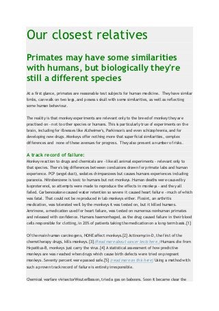 Our closest relatives
Primates may have some similarities
with humans, but biologically they're
still a different species
At a first glance, primates are reasonable test subjects for human medicine. They have similar
limbs, can walk on two legs, and posess s skull with some similarities, as well as reflecting
some human behaviour.


The reality is that monkey experiments are relevant only to the breed of monkey they are
practised on - not to other species or humans. This is particularly true of experiments on the
brain, including for illnesses like Alzheimer's, Parkinson's and even schizophrenia, and for
developing new drugs. Monkeys offer nothing more that superficial similarities, complex
differences and none of these avenues for progress. They also present a number of risks.


A track record of failure:
Monkey reaction to drugs and chemicals are - like all animal experiments - relevant only to
that species. There's big differences between conclusions drawn for primate labs and human
experience. PCP (angel dust), sedates chimpanzees but causes humans experiences including
paranoia. Nitrobenzene is toxic to humans but not monkeys. Human deaths were caused by
Isoproterenol, so attempts were made to reproduce the effects in monkeys - and they all
failed. Carbenoxalone caused water retention so severe it caused heart failure - much of which
was fatal. That could not be reproduced in lab monkeys either. Flosint, an arthritis
medication, was tolerated well by the monkeys it was tested on, but it killed humans.
Amrinone, a medication used for heart failure, was tested on numerous nonhuman primates
and released with confidence. Humans haemorrhaged, as the drug caused failure in their blood
cells responsible for clotting, in 20% of patients taking the medication on a long-term basis.[1]


Of the main human carcinogens, NONE affect monkeys.[2] Actinomycin-D, the first of the
chemotherapy drugs, kills monkeys.[3] (Read more about cancer tests here.) Humans die from
Hepatitus-B, monkeys just carry the virus.[4] A statistical assessment of how predictive
monkeys are was reached when drugs which cause birth defects were tried on pregnant
monkeys. Seventy percent were passed safe.[5] (read more on this here) Using a method with
such a proven track record of failure is entirely irresponsible.


Chemical warfare vivisectorWouterBasson, tried a gas on baboons. Soon it became clear the
 