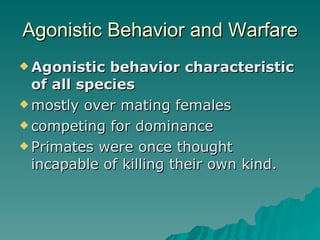 Agonistic Behavior and Warfare Agonistic behavior characteristic of all species mostly over mating females competing for dominance Primates were once thought incapable of killing their own kind. 