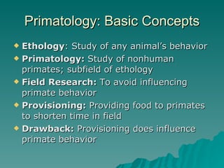 Primatology: Basic Concepts Ethology : Study of any animal’s behavior   Primatology:  Study of nonhuman primates; subfield of ethology Field Research:  To avoid influencing primate behavior Provisioning:  Providing food to primates to shorten time in field Drawback:  Provisioning does influence primate behavior 