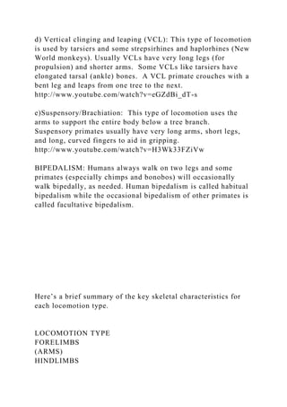 d) Vertical clinging and leaping (VCL): This type of locomotion
is used by tarsiers and some strepsirhines and haplorhines (New
World monkeys). Usually VCLs have very long legs (for
propulsion) and shorter arms. Some VCLs like tarsiers have
elongated tarsal (ankle) bones. A VCL primate crouches with a
bent leg and leaps from one tree to the next.
http://www.youtube.com/watch?v=eGZdBi_dT-s
e)Suspensory/Brachiation: This type of locomotion uses the
arms to support the entire body below a tree branch.
Suspensory primates usually have very long arms, short legs,
and long, curved fingers to aid in gripping.
http://www.youtube.com/watch?v=H3Wk33FZiVw
BIPEDALISM: Humans always walk on two legs and some
primates (especially chimps and bonobos) will occasionally
walk bipedally, as needed. Human bipedalism is called habitual
bipedalism while the occasional bipedalism of other primates is
called facultative bipedalism.
Here’s a brief summary of the key skeletal characteristics for
each locomotion type.
LOCOMOTION TYPE
FORELIMBS
(ARMS)
HINDLIMBS
 