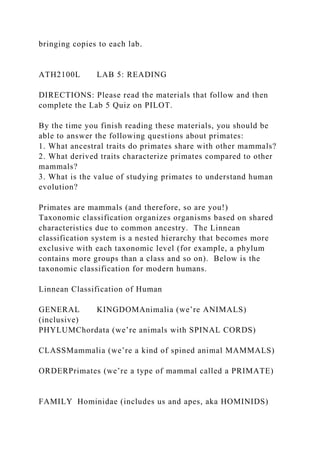 bringing copies to each lab.
ATH2100L LAB 5: READING
DIRECTIONS: Please read the materials that follow and then
complete the Lab 5 Quiz on PILOT.
By the time you finish reading these materials, you should be
able to answer the following questions about primates:
1. What ancestral traits do primates share with other mammals?
2. What derived traits characterize primates compared to other
mammals?
3. What is the value of studying primates to understand human
evolution?
Primates are mammals (and therefore, so are you!)
Taxonomic classification organizes organisms based on shared
characteristics due to common ancestry. The Linnean
classification system is a nested hierarchy that becomes more
exclusive with each taxonomic level (for example, a phylum
contains more groups than a class and so on). Below is the
taxonomic classification for modern humans.
Linnean Classification of Human
GENERAL KINGDOMAnimalia (we’re ANIMALS)
(inclusive)
PHYLUMChordata (we’re animals with SPINAL CORDS)
CLASSMammalia (we’re a kind of spined animal MAMMALS)
ORDERPrimates (we’re a type of mammal called a PRIMATE)
FAMILY Hominidae (includes us and apes, aka HOMINIDS)
 
