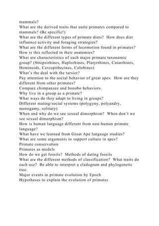 mammals?
What are the derived traits that unite primates compared to
mammals? (Be specific!)
What are the different types of primate diets? How does diet
influence activity and foraging strategies?
What are the different forms of locomotion found in primates?
How is this reflected in their anatomies?
What are characteristics of each major primate taxonomic
group? (Strepsirhines, Haplorhines, Platyrrhines, Catarrhines,
Hominoids, Cercopithecines, Colobines)
What’s the deal with the tarsier?
Pay attention to the social behavior of great apes. How are they
different from other primates?
Compare chimpanzee and bonobo behaviors.
Why live in a group as a primate?
What ways do they adapt to living in groups?
Different mating/social systems (polygyny, polyandry,
monogamy, solitary)
When and why do we see sexual dimorphism? When don’t we
see sexual dimorphism?
How is human language different from non-human primate
language?
What have we learned from Great Ape language studies?
What are some arguments to support culture in apes?
Primate conservation
Primates as models
How do we get fossils? Methods of dating fossils
What are the different methods of classification? What traits do
each use? Be able to interpret a cladogram and phylogenetic
tree.
Major events in primate evolution by Epoch
Hypotheses to explain the evolution of primates
 