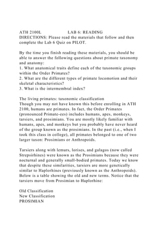 ATH 2100L LAB 6: READING
DIRECTIONS: Please read the materials that follow and then
complete the Lab 6 Quiz on PILOT.
By the time you finish reading these materials, you should be
able to answer the following questions about primate taxonomy
and anatomy:
1. What anatomical traits define each of the taxonomic groups
within the Order Primates?
2. What are the different types of primate locomotion and their
skeletal characteristics?
3. What is the intermembral index?
The living primates: taxonomic classification
Though you may not have known this before enrolling in ATH
2100, humans are primates. In fact, the Order Primates
(pronounced Primate-ees) includes humans, apes, monkeys,
tarsiers, and prosimians. You are mostly likely familiar with
humans, apes, and monkeys but you probably have never heard
of the group known as the prosimians. In the past (i.e., when I
took this class in college), all primates belonged to one of two
larger taxon: Prosimians or Anthropoids.
Tarsiers along with lemurs, lorises, and galagos (now called
Strepsirhines) were known as the Prosimians because they were
nocturnal and generally small-bodied primates. Today we know
that despite these similarities, tarsiers are more genetically
similar to Haplorhines (previously known as the Anthropoids).
Below is a table showing the old and new terms. Notice that the
tarsiers move from Prosimian to Haplorhine:
Old Classification
New Classification
PROSIMIAN
 