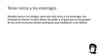 Tener cerca a los enemigos
Mantén cerca a tus amigos, pero aún más cerca a tus enemigos: los
chimpancés tienen un gran deseo de poder y al igual que en los grupos
de los seres humanos existen jerarquías que establecen a los líderes.
 
