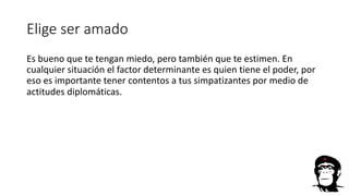 Elige ser amado
Es bueno que te tengan miedo, pero también que te estimen. En
cualquier situación el factor determinante es quien tiene el poder, por
eso es importante tener contentos a tus simpatizantes por medio de
actitudes diplomáticas.
 