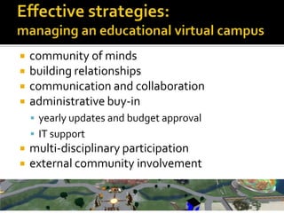 Effective strategies:managing an educational virtual campus,[object Object],community of minds ,[object Object],building relationships,[object Object],communication and collaboration,[object Object],administrative buy-in,[object Object],yearly updates and budget approval,[object Object],IT support,[object Object],multi-disciplinary participation,[object Object],external community involvement ,[object Object]